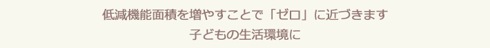 低減機能面積を増やすことで「ゼロ」に近づきます 子どもの生活環境に